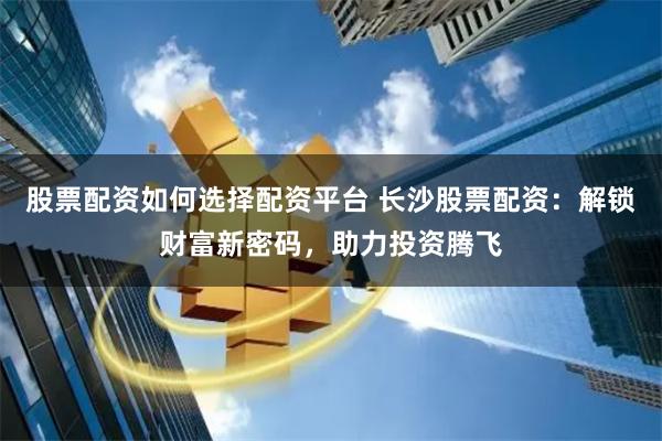 股票配资如何选择配资平台 长沙股票配资：解锁财富新密码，助力投资腾飞