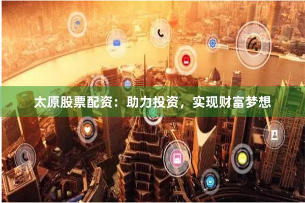 太原股票配资：助力投资，实现财富梦想
