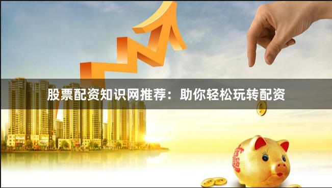 股票配资知识网推荐：助你轻松玩转配资