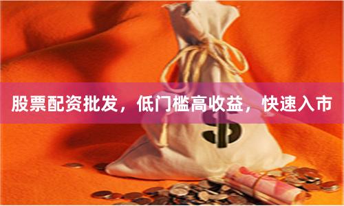 股票配资批发，低门槛高收益，快速入市